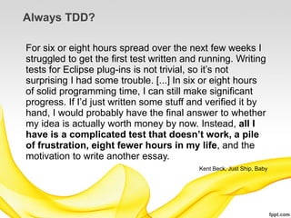 Always TDD?

For six or eight hours spread over the next few weeks I
struggled to get the first test written and running. Writing
tests for Eclipse plug-ins is not trivial, so it’s not
surprising I had some trouble. [...] In six or eight hours
of solid programming time, I can still make significant
progress. If I’d just written some stuff and verified it by
hand, I would probably have the final answer to whether
my idea is actually worth money by now. Instead, all I
have is a complicated test that doesn’t work, a pile
of frustration, eight fewer hours in my life, and the
motivation to write another essay.
                                           Kent Beck, Just Ship, Baby
 