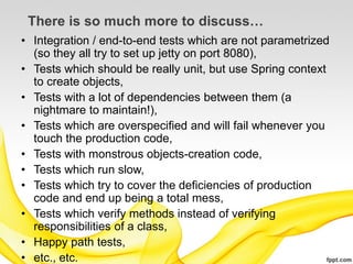 There is so much more to discuss…
• Integration / end-to-end tests which are not parametrized
  (so they all try to set up jetty on port 8080),
• Tests which should be really unit, but use Spring context
  to create objects,
• Tests with a lot of dependencies between them (a
  nightmare to maintain!),
• Tests which are overspecified and will fail whenever you
  touch the production code,
• Tests with monstrous objects-creation code,
• Tests which run slow,
• Tests which try to cover the deficiencies of production
  code and end up being a total mess,
• Tests which verify methods instead of verifying
  responsibilities of a class,
• Happy path tests,
• etc., etc.
 