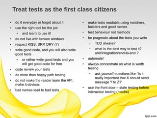 Treat tests as the first class citizens
•    do it everyday or forget about it          •   make tests readable using matchers,
•    use the right tool for the job                 builders and good names
     •   and learn to use it!                   •   test behaviour not methods
•    do not live with broken windows            •   be pragmatic about the tests you write
•    respect KISS, SRP, DRY (?)                     •   TDD always?
•    write good code, and you will also write       •   what is the best way to test it?
     good tests                                         unit/integration/end-to-end ?
     •   or rather write good tests and you     •   automate!
         will get good code for free            •   always concentrate on what is worth
•    code review your tests                         testing
•    do more than happy path testing                •   ask yourself questions like: 'is it
                                                        really important that X should send
•    do not make the reader learn the API,              message Y to Z?'
     make it obvious
                                                •   use the front door – state testing before
•    bad names lead to bad tests                    interaction testing (mocks)
 