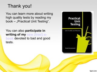 Thank you!
You can learn more about writing
high quality tests by reading my
book – „Practical Unit Testing”.

You can also participate in
writing of my new (free!) e-
book devoted to bad and good
tests.
 