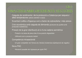 1.       Caiguda de rendiments i de la producció a Catalunya per sequera i
         altes temperatures (afecta sobretot a secà)
2.       Excel·lent collita a Espanya com a factor de sobreoferta i més estocs
3.       Crisi econòmica amb caiguda de demanda (producte de qualitat amb
         productes substitutius)

4.       Pressió de la gran distribució al si d’una cadena asimètrica
     •       Pressió a la baixa de preus des d’una posició oligopolista
     •       Utilització com a producte reclam

5.       Competència intrasectorial
     •       Un gran competidor de l’olivera és l’olivera (modernes explotacions de regadiu)

6.       Nova PAC
     •       Afectació possible als ingressos per ajuts PAC
 