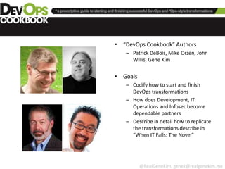 The Prescriptive DevOps Cookbook

                • “DevOps Cookbook” Authors
                   – Patrick DeBois, Mike Orzen, John
                     Willis, Gene Kim


                • Goals
                   – Codify how to start and finish
                     DevOps transformations
                   – How does Development, IT
                     Operations and Infosec become
                     dependable partners
                   – Describe in detail how to replicate
                     the transformations describe in
                     “When IT Fails: The Novel”




                          @RealGeneKim, genek@realgenekim.me
 