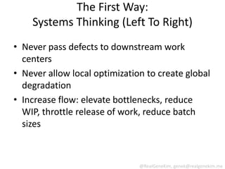 The First Way:
    Systems Thinking (Left To Right)
• Never pass defects to downstream work
  centers
• Never allow local optimization to create global
  degradation
• Increase flow: elevate bottlenecks, reduce
  WIP, throttle release of work, reduce batch
  sizes



                               @RealGeneKim, genek@realgenekim.me
 