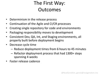 The First Way:
                     Outcomes
• Determinism in the release process
• Continuation of the Agile and CI/CR processes
• Creating single repository for code and environments
• Packaging responsibility moves to development
• Consistent Dev, QA, Int, and Staging environments, all
  properly built before deployment begins
• Decrease cycle time
   – Reduce deployment times from 6 hours to 45 minutes
   – Refactor deployment process that had 1300+ steps
     spanning 4 weeks
• Faster release cadence


                                      @RealGeneKim, genek@realgenekim.me
 
