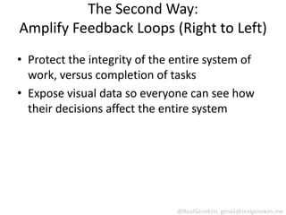 The Second Way:
Amplify Feedback Loops (Right to Left)
• Protect the integrity of the entire system of
  work, versus completion of tasks
• Expose visual data so everyone can see how
  their decisions affect the entire system




                               @RealGeneKim, genek@realgenekim.me
 