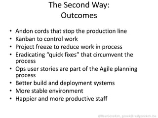 The Second Way:
                   Outcomes
•   Andon cords that stop the production line
•   Kanban to control work
•   Project freeze to reduce work in process
•   Eradicating “quick fixes” that circumvent the
    process
•   Ops user stories are part of the Agile planning
    process
•   Better build and deployment systems
•   More stable environment
•   Happier and more productive staff

                                   @RealGeneKim, genek@realgenekim.me
 