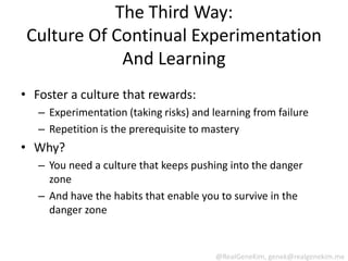 The Third Way:
 Culture Of Continual Experimentation
             And Learning
• Foster a culture that rewards:
   – Experimentation (taking risks) and learning from failure
   – Repetition is the prerequisite to mastery
• Why?
   – You need a culture that keeps pushing into the danger
     zone
   – And have the habits that enable you to survive in the
     danger zone


                                         @RealGeneKim, genek@realgenekim.me
 