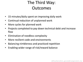 The Third Way:
                      Outcomes
•   15 minutes/daily spent on improving daily work
•   Continual reduction of unplanned work
•   More cycles for planned work
•   Projects completed to pay down technical debt and increase
    flow
•   Elimination of needless complexity
•   More resilient code and environments
•   Balancing nimbleness and practiced repetition
•   Enabling wider range of risk/reward balance



                                         @RealGeneKim, genek@realgenekim.me
 