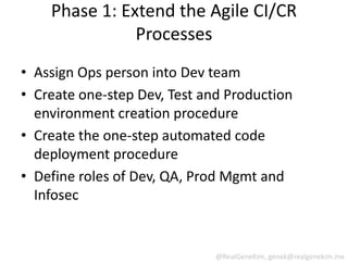Phase 1: Extend the Agile CI/CR
               Processes
• Assign Ops person into Dev team
• Create one-step Dev, Test and Production
  environment creation procedure
• Create the one-step automated code
  deployment procedure
• Define roles of Dev, QA, Prod Mgmt and
  Infosec


                              @RealGeneKim, genek@realgenekim.me
 