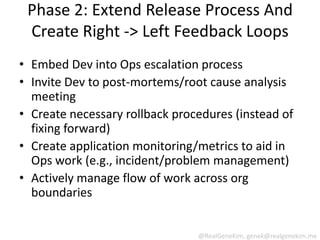 Phase 2: Extend Release Process And
 Create Right -> Left Feedback Loops
• Embed Dev into Ops escalation process
• Invite Dev to post-mortems/root cause analysis
  meeting
• Create necessary rollback procedures (instead of
  fixing forward)
• Create application monitoring/metrics to aid in
  Ops work (e.g., incident/problem management)
• Actively manage flow of work across org
  boundaries


                                @RealGeneKim, genek@realgenekim.me
 