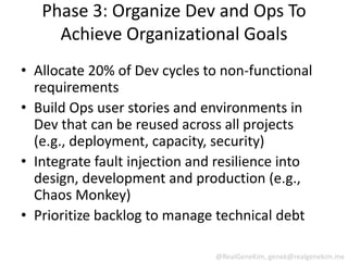 Phase 3: Organize Dev and Ops To
     Achieve Organizational Goals
• Allocate 20% of Dev cycles to non-functional
  requirements
• Build Ops user stories and environments in
  Dev that can be reused across all projects
  (e.g., deployment, capacity, security)
• Integrate fault injection and resilience into
  design, development and production (e.g.,
  Chaos Monkey)
• Prioritize backlog to manage technical debt

                               @RealGeneKim, genek@realgenekim.me
 