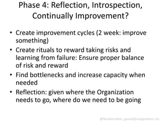 Phase 4: Reflection, Introspection,
     Continually Improvement?
• Create improvement cycles (2 week: improve
  something)
• Create rituals to reward taking risks and
  learning from failure: Ensure proper balance
  of risk and reward
• Find bottlenecks and increase capacity when
  needed
• Reflection: given where the Organization
  needs to go, where do we need to be going

                              @RealGeneKim, genek@realgenekim.me
 