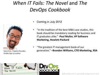 When IT Fails: The Novel and The
                 DevOps Cookbook

                              • Coming in July 2012

                              • “In the tradition of the best MBA case studies, this
                                book should be mandatory reading for business and
                                IT graduates alike.” -Paul Muller, VP Software
                                Marketing, Hewlett-Packard

                              • “The greatest IT management book of our
Gene Kim, Tripwire founder,     generation.” –Branden Williams, CTO Marketing, RSA
Visible Ops co-author




                                                       @RealGeneKim, genek@realgenekim.me
 