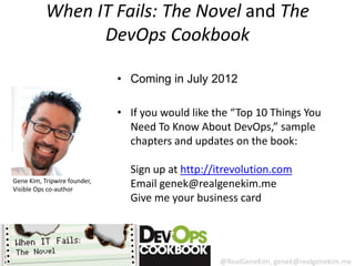 When IT Fails: The Novel and The
                 DevOps Cookbook

                              • Coming in July 2012

                              • If you would like the “Top 10 Things You
                                Need To Know About DevOps,” sample
                                chapters and updates on the book:

                                Sign up at http://itrevolution.com
Gene Kim, Tripwire founder,
Visible Ops co-author
                                Email genek@realgenekim.me
                                Give me your business card




                                                   @RealGeneKim, genek@realgenekim.me
 