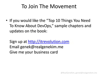 To Join The Movement

• If you would like the “Top 10 Things You Need
  To Know About DevOps,” sample chapters and
  updates on the book:

  Sign up at http://itrevolution.com
  Email genek@realgenekim.me
  Give me your business card



                               @RealGeneKim, genek@realgenekim.me
 