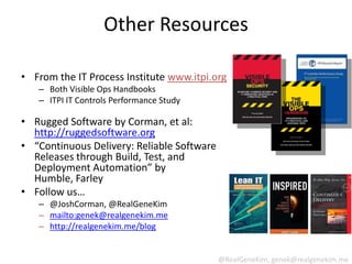 Other Resources

• From the IT Process Institute www.itpi.org
   – Both Visible Ops Handbooks
   – ITPI IT Controls Performance Study

• Rugged Software by Corman, et al:
  http://ruggedsoftware.org
• “Continuous Delivery: Reliable Software
  Releases through Build, Test, and
  Deployment Automation” by
  Humble, Farley
• Follow us…
   – @JoshCorman, @RealGeneKim
   – mailto:genek@realgenekim.me
   – http://realgenekim.me/blog


                                            @RealGeneKim, genek@realgenekim.me
 