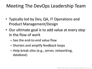 Meeting The DevOps Leadership Team

• Typically led by Dev, QA, IT Operations and
  Product Management/Design
• Our ultimate goal is to add value at every step
  in the flow of work
  – See the end-to-end value flow
  – Shorten and amplify feedback loops
  – Help break silos (e.g., server, networking,
    database)


                                   @RealGeneKim, genek@realgenekim.me
 