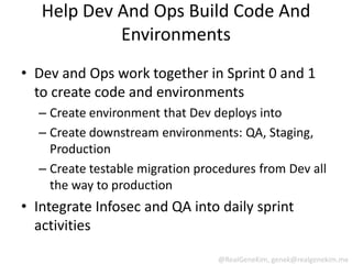 Help Dev And Ops Build Code And
            Environments
• Dev and Ops work together in Sprint 0 and 1
  to create code and environments
  – Create environment that Dev deploys into
  – Create downstream environments: QA, Staging,
    Production
  – Create testable migration procedures from Dev all
    the way to production
• Integrate Infosec and QA into daily sprint
  activities

                                 @RealGeneKim, genek@realgenekim.me
 