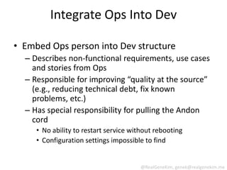 Integrate Ops Into Dev

• Embed Ops person into Dev structure
  – Describes non-functional requirements, use cases
    and stories from Ops
  – Responsible for improving “quality at the source”
    (e.g., reducing technical debt, fix known
    problems, etc.)
  – Has special responsibility for pulling the Andon
    cord
     • No ability to restart service without rebooting
     • Configuration settings impossible to find


                                        @RealGeneKim, genek@realgenekim.me
 
