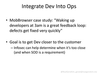 Integrate Dev Into Ops

• MobBrowser case study: “Waking up
  developers at 3am is a great feedback loop:
  defects get fixed very quickly”

• Goal is to get Dev closer to the customer
  – Infosec can help determine when it’s too close
    (and when SOD is a requirement)




                                  @RealGeneKim, genek@realgenekim.me
 