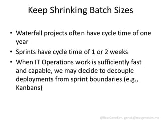 Keep Shrinking Batch Sizes

• Waterfall projects often have cycle time of one
  year
• Sprints have cycle time of 1 or 2 weeks
• When IT Operations work is sufficiently fast
  and capable, we may decide to decouple
  deployments from sprint boundaries (e.g.,
  Kanbans)



                               @RealGeneKim, genek@realgenekim.me
 