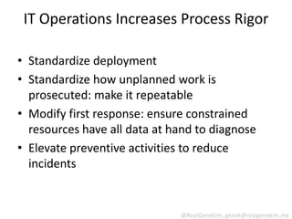 IT Operations Increases Process Rigor

• Standardize deployment
• Standardize how unplanned work is
  prosecuted: make it repeatable
• Modify first response: ensure constrained
  resources have all data at hand to diagnose
• Elevate preventive activities to reduce
  incidents


                              @RealGeneKim, genek@realgenekim.me
 