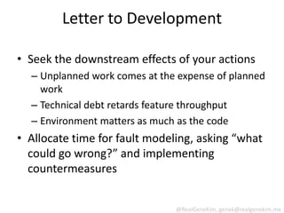 Letter to Development

• Seek the downstream effects of your actions
  – Unplanned work comes at the expense of planned
    work
  – Technical debt retards feature throughput
  – Environment matters as much as the code
• Allocate time for fault modeling, asking “what
  could go wrong?” and implementing
  countermeasures


                               @RealGeneKim, genek@realgenekim.me
 