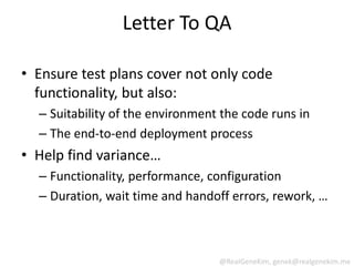 Letter To QA

• Ensure test plans cover not only code
  functionality, but also:
  – Suitability of the environment the code runs in
  – The end-to-end deployment process
• Help find variance…
  – Functionality, performance, configuration
  – Duration, wait time and handoff errors, rework, …



                                  @RealGeneKim, genek@realgenekim.me
 