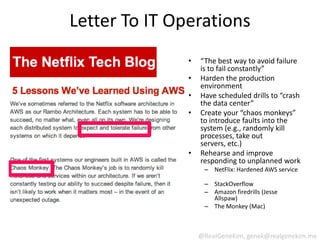 Letter To IT Operations
               •   “The best way to avoid failure
                   is to fail constantly”
               •   Harden the production
                   environment
               •   Have scheduled drills to “crash
                   the data center”
               •   Create your “chaos monkeys”
                   to introduce faults into the
                   system (e.g., randomly kill
                   processes, take out
                   servers, etc.)
               •   Rehearse and improve
                   responding to unplanned work
                    – NetFlix: Hardened AWS service

                    – StackOverflow
                    – Amazon firedrills (Jesse
                      Allspaw)
                    – The Monkey (Mac)



                   @RealGeneKim, genek@realgenekim.me
 