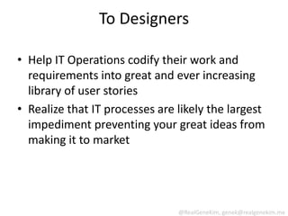 To Designers

• Help IT Operations codify their work and
  requirements into great and ever increasing
  library of user stories
• Realize that IT processes are likely the largest
  impediment preventing your great ideas from
  making it to market




                                @RealGeneKim, genek@realgenekim.me
 