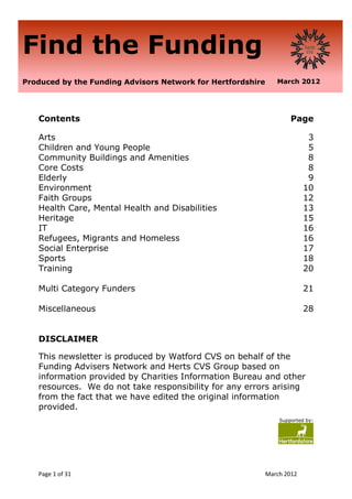 Find the Funding
Produced by the Funding Advisors Network for Hertfordshire      March 2012




   Contents                                                          Page

   Arts                                                                    3
   Children and Young People                                               5
   Community Buildings and Amenities                                       8
   Core Costs                                                              8
   Elderly                                                                 9
   Environment                                                            10
   Faith Groups                                                           12
   Health Care, Mental Health and Disabilities                            13
   Heritage                                                               15
   IT                                                                     16
   Refugees, Migrants and Homeless                                        16
   Social Enterprise                                                      17
   Sports                                                                 18
   Training                                                               20

   Multi Category Funders                                                 21

   Miscellaneous                                                          28


   DISCLAIMER

   This newsletter is produced by Watford CVS on behalf of the
   Funding Advisers Network and Herts CVS Group based on
   information provided by Charities Information Bureau and other
   resources. We do not take responsibility for any errors arising
   from the fact that we have edited the original information
   provided.
                                                                 Supported by:




   Page 1 of 31                                              March 2012
 