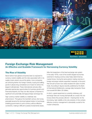 Foreign Exchange Risk Management
An Effective and Scalable Framework for Harnessing Currency Volatility

The Rise of Volatility                                            After the breakdown of the ﬁxed exchange rate system
                                                                  in the early 1970s, most of the world’s largest economies
Never before have global companies been so exposed to
                                                                  switched to ﬂoating currency rates freely determined by
currency market volatility and the risks associated with it. As
                                                                  market forces. During the same period, trading volumes in
supply chains stretch around the globe, more companies
                                                                  foreign exchange markets expanded massively, to the point
are venturing farther into foreign markets, buying and selling
                                                                  that annual turnover now vastly exceeds the value of world
goods in places long considered out of reach for all but the
                                                                  trade. According to ﬁgures recently published by the Bank
largest multinationals. These international ventures often
                                                                  of International Settlements, average daily transaction ﬂows
generate spectacular opportunities for business growth and
                                                                  now exceed $4 trillion US dollars.
ﬁnancial prosperity, but they can also expose companies to
signiﬁcant and potentially damaging foreign exchange risk.        In short, a great experiment is currently underway, and
                                                                  exchange rates are moving dramatically as a result. No one
High currency market volatility is a relatively new
                                                                  knows where this process will end – meaning that, for the
phenomenon. Throughout the twentieth century, ﬁat money
                                                                  time being, high volatility is the only certainty. In this context,
gradually became the dominant global medium of exchange,
                                                                  effective currency management is absolutely crucial for the
enabling governments to print currency without effective
                                                                  modern enterprise.
constraints, making it difﬁcult to assess fundamental values.



Page 1 of 10 l Foreign Exchange Risk Management                                                         business.westernunion.com
 