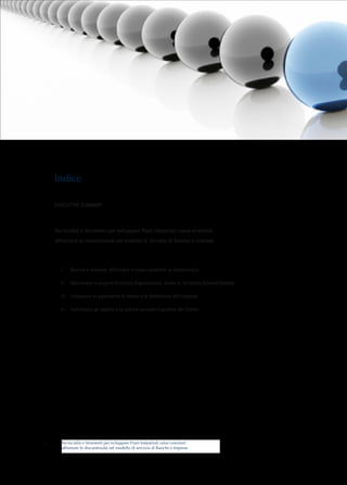 Indice

    EXECUTIVE SUMMARY




    Tecnicalità e Strumenti per sviluppare Piani Industriali value-oriented:

    affrontare le discontinuità nel modello di Servizio di Banche e Imprese




      i.	   Banche e Imprese: affrontare in modo proattivo le discontinuità

      ii.	 Valorizzare la propria Struttura Organizzativa. Anche in un’ottica forward-looking

      iii.	 Conoscere le aspettative di Valore e di Redditività dell’impresa

      iv.	 Individuare gli aspetti e le unicità secondo il giudizio dei Clienti




       Tecnicalità e Strumenti per sviluppare Piani Industriali value oriented:
1      affrontare le discontinuità nel modello di servizio di Banche e Imprese
 