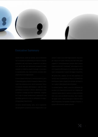 Executive Summary

Sempre diverse, anche se ripetute, sono le discontinu-      vernare il Costo Lavoro dell’organizzazione, ma anche

ità e le richieste di adattamento per Banche e Imprese      per disporre di solide evidenze sulla base delle quali

provenienti dai nuovi Scenari competitivi e di Merca-       scegliere il dimensionamento ottimale della propria

to e, non di rado, tali cambiamenti spingono le realtà      Organizzazione ed il “contenuto” della stessa in termi-

aziendali a rivedere le proprie Strategie e a prendere      ni di Capacità differenzianti di cui dotarsi per conqui-

in considerazione una trasformazione profonda delle         stare o salvaguardare il proprio Vantaggio Competitivo.

proprie Strutture Organizzative.
                                                            Per prima cosa, dunque, ciò che sarà opportuno co-

Il tema è saperli affrontare in maniera proattiva, porsi    noscere sono le aspettative di Valore e di Redditività

le domande giuste e dotarsi di opportuni Metodi e Stru-     dell’impresa (reali e target) nei confronti dei Paesi in

menti che consentano da un lato di valorizzare l’attua-     cui si opera e delle proprie aree di business.

le impianto strategico dell’impresa e, dall’altro lato,     In seconda battuta, invece, occorrerà individuare gli
permettano di simulare e stimare, soprattutto in fase       attributi e le Capacità distintive di cui si dispone per
di stesura e sviluppo del Piano Industriale, l’impatto      realizzare questo Valore e operare in modo sostenibile
ed il costo di nuove configurazioni organizzative che       nelle aree a più alta Redditività attesa. Sarà l’ascolto
potrebbero generarsi in virtù di cambiamenti strategici     dei propri Clienti, indiscutibile guida e obiettivo della
o di particolari discontinuità.                             Value Proposition e di qualsiasi Strategia d’impresa, a

Un’ottica forward-looking, però, non è importante           guidare efficacemente questo processo.

solo per gestire la propria Struttura Organizzativa e go-




                                                                                                                        2
 