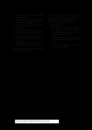 Tecnicalità e Strumenti per sviluppare Piani Industriali value oriented:
affrontare le discontinuità nel modello di servizio di Banche e Imprese
13
*	 Quali opportunità future si potrebbero perdere
se venisse a mancare?
*	 E’ una Capacità “replicabile” che può consentire
all’impresa l’accesso ad altri mercati?
•	 Quali vantaggi e benefici per i Clienti ruotano at-
torno ad essa?
Il secondo step consiste nel sviluppare e potenziare le
Competenze individuate con l’obiettivo di rilanciarle:
•	 Investendo nelle tecnologie/skill necessarie,
•	 “Contagiando” tutti i business che potrebbero be-
neficiarne,
•	 Stringendo partnership strategiche per allargare
il proprio bacino di Competenze distintive.
L’ultimo step prevede, infine, di condividere e coltiva-
re un Core-Competency Mind-Set.
L’obiettivo è quello di far circolare le Competenze
critiche tra le divisioni organizzative dell’impresa e di
incoraggiare l’attenzione allo sviluppo delle stesse an-
che trasversalmente a più unità di business.
E’ necessario dunque:
•	 Identificare Persone e Progetti che dispongano di
queste Capacità e immaginare nuove opportuni-
tà che facciano sì che tali Capacità non restino
“ostaggio” di particolari business,
•	 Utilizzare questo mind-set per anticipare cambia-
menti e discontinuità nei propri settori di riferi-
mento,
•	 Implementare una completa e coerente attività
di Pianificazione Strategica.
 