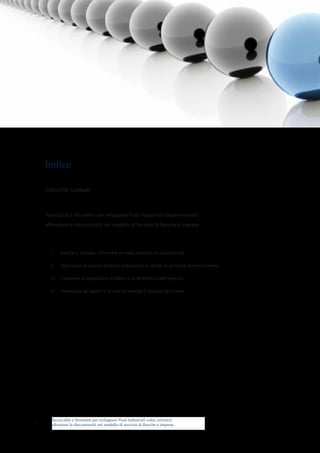 Tecnicalità e Strumenti per sviluppare Piani Industriali value oriented:
affrontare le discontinuità nel modello di servizio di Banche e Imprese
EXECUTIVE SUMMARY
Tecnicalità e Strumenti per sviluppare Piani Industriali value-oriented:
affrontare le discontinuità nel modello di Servizio di Banche e Imprese
i.	 Banche e Imprese: affrontare in modo proattivo le discontinuità
ii.	 Valorizzare la propria Struttura Organizzativa. Anche in un’ottica forward-looking
iii.	 Conoscere le aspettative di Valore e di Redditività dell’impresa
iv.	 Individuare gli aspetti e le unicità secondo il giudizio dei Clienti
1
Indice
 