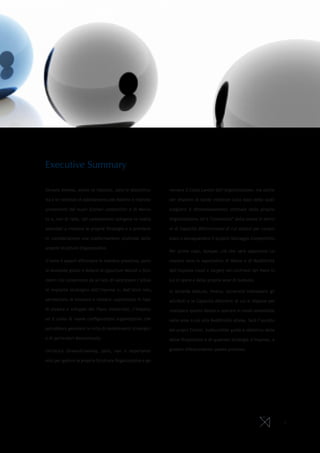 Executive Summary
Sempre diverse, anche se ripetute, sono le discontinu-
ità e le richieste di adattamento per Banche e Imprese
provenienti dai nuovi Scenari competitivi e di Merca-
to e, non di rado, tali cambiamenti spingono le realtà
aziendali a rivedere le proprie Strategie e a prendere
in considerazione una trasformazione profonda delle
proprie Strutture Organizzative.
Il tema è saperli affrontare in maniera proattiva, porsi
le domande giuste e dotarsi di opportuni Metodi e Stru-
menti che consentano da un lato di valorizzare l’attua-
le impianto strategico dell’impresa e, dall’altro lato,
permettano di simulare e stimare, soprattutto in fase
di stesura e sviluppo del Piano Industriale, l’impatto
ed il costo di nuove configurazioni organizzative che
potrebbero generarsi in virtù di cambiamenti strategici
o di particolari discontinuità.
Un’ottica forward-looking, però, non è importante
solo per gestire la propria Struttura Organizzativa e go-
vernare il Costo Lavoro dell’organizzazione, ma anche
per disporre di solide evidenze sulla base delle quali
scegliere il dimensionamento ottimale della propria
Organizzazione ed il “contenuto” della stessa in termi-
ni di Capacità differenzianti di cui dotarsi per conqui-
stare o salvaguardare il proprio Vantaggio Competitivo.
Per prima cosa, dunque, ciò che sarà opportuno co-
noscere sono le aspettative di Valore e di Redditività
dell’impresa (reali e target) nei confronti dei Paesi in
cui si opera e delle proprie aree di business.
In seconda battuta, invece, occorrerà individuare gli
attributi e le Capacità distintive di cui si dispone per
realizzare questo Valore e operare in modo sostenibile
nelle aree a più alta Redditività attesa. Sarà l’ascolto
dei propri Clienti, indiscutibile guida e obiettivo della
Value Proposition e di qualsiasi Strategia d’impresa, a
guidare efficacemente questo processo.
2
 