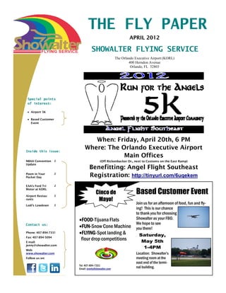 THE FLY PAPER
                                                              APRIL 2012

                                  SHOWALTER FLYING SERVICE
                                                      The Orlando Executive Airport (KORL)
                                                              400 Herndon Avenue
                                                               Orlando, FL 32803




 Special points
 of interest:

   Airport 5K

   Based Customer
   Event




                               When: Friday, April 20th, 6 PM
Inside this issue:
                            Where: The Orlando Executive Airport
                                        Main Offices
NBAA Convention     2                    (Off Rickenbacker Dr., next to Customs on the East Ramp)
Update
                                Benefitting: Angel Flight Southeast
Poem in Your
Pocket Day
                    2
                                Registration: http://tinyurl.com/6uqekem
EAA’s Ford Tri      2
Motor at KORL

Airport Restau-     2
                                      Cinco de                    Based Customer Event
rants                                  Mayo!
Lodi’s Lowdown      2
                                                                  Join us for an afternoon of food, fun and fly-
                                                                  ing! This is our chance
                                                                  to thank you for choosing
                         FOOD-Tijuana Flats                       Showalter as your FBO.
Contact us:                                                       We hope to see
                         FUN-Snow Cone Machine                    you there!
Phone: 407-894-7331      FLYING-Spot landing &                      Saturday,
Fax: 407-894-5094
E-mail:
                         flour drop competitions                     May 5th
jenny@showalter.com
                                                                      1-4PM
Web:
www.showalter.com                                                 Location: Showalter’s
Follow us on:                                                     meeting room at the
                                                                  east end of the termi-
                        Tel: 407-894-7331
                        Email: events@showalter.com               nal building.
 