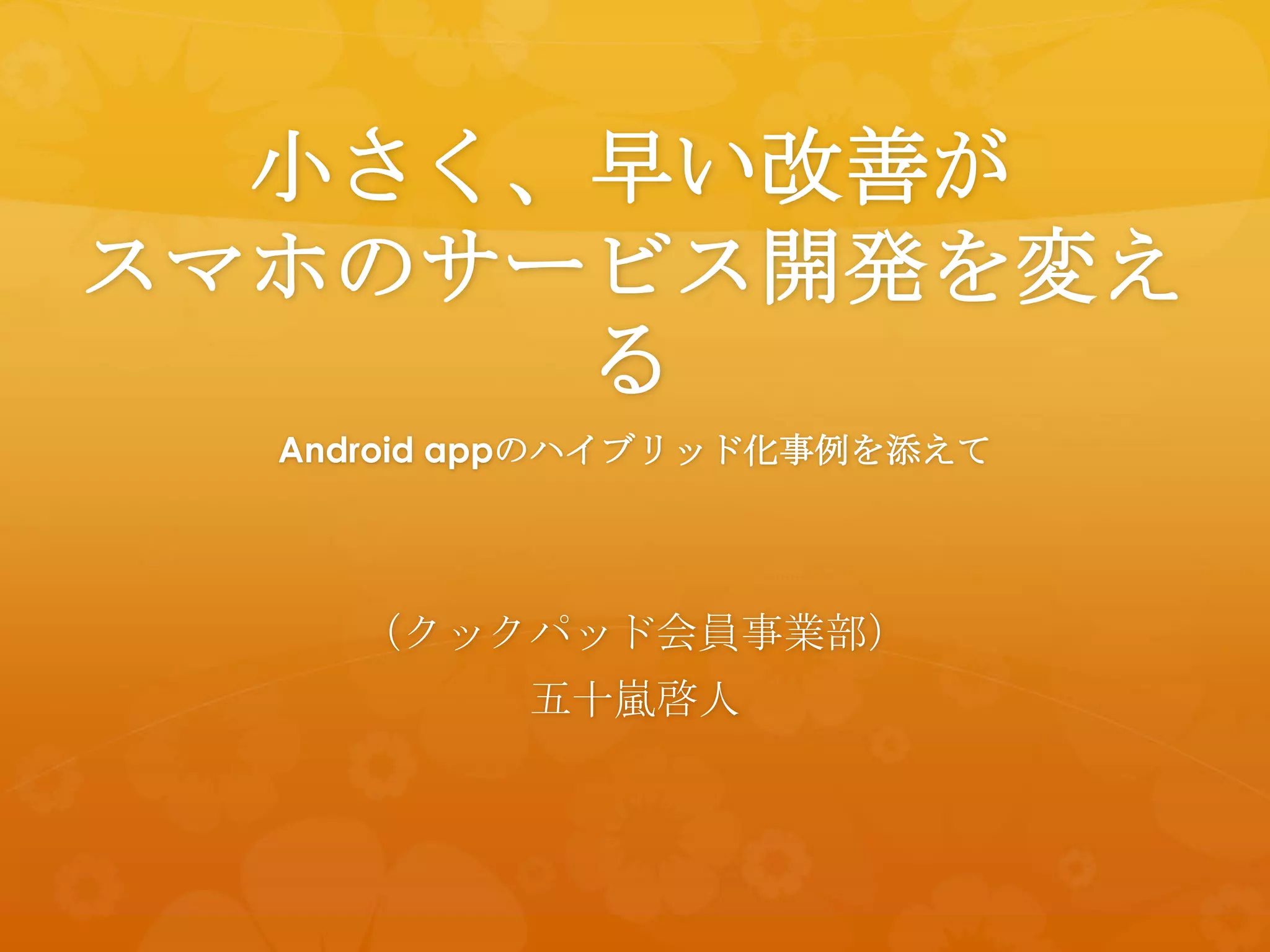 小さく、早い改善が
スマホのサービス開発を変え
      る
  Android appのハイブリッド化事例を添えて




    （クックパッド会員事業部）
          五十嵐啓人
 