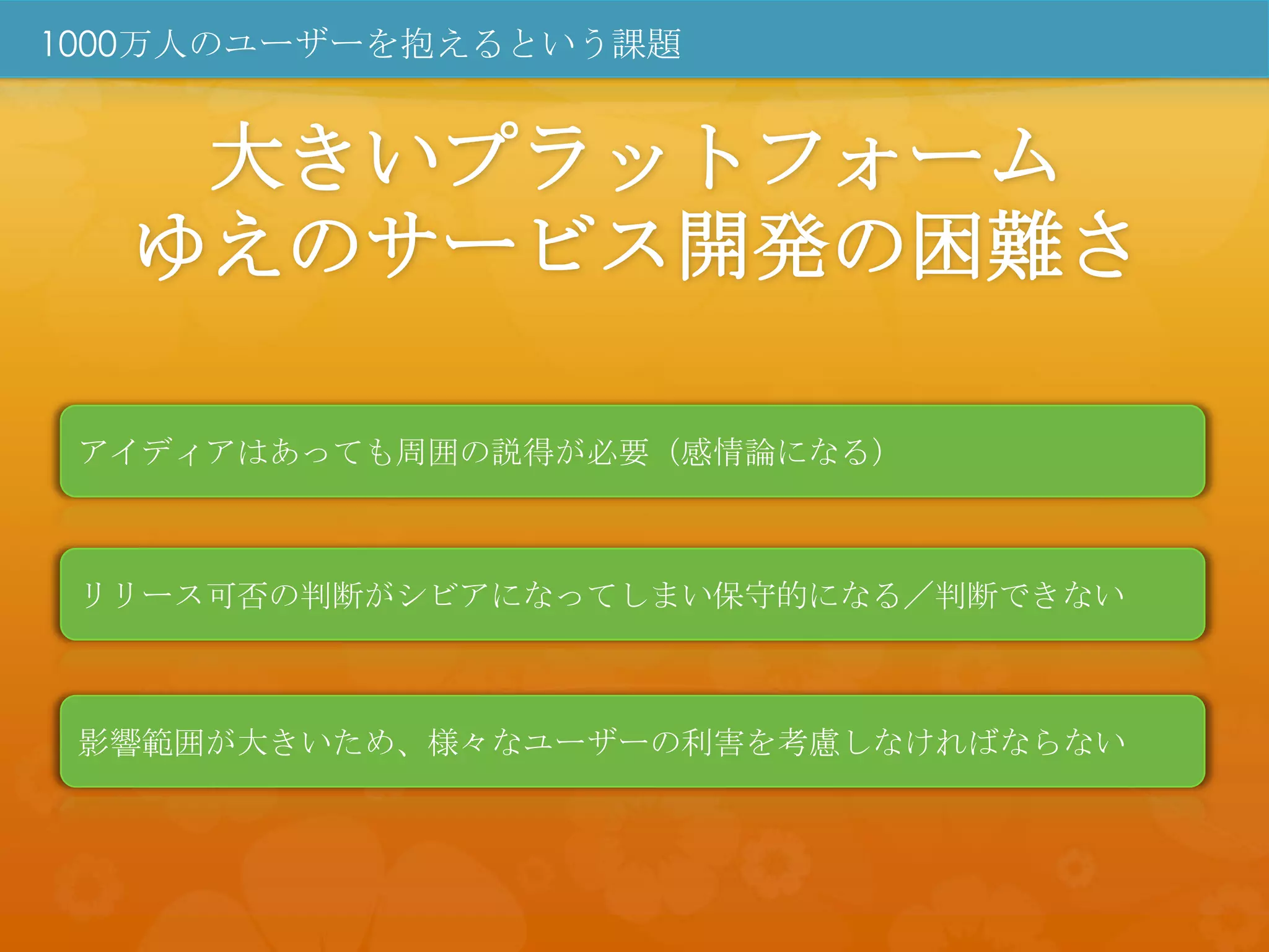 1000万人のユーザーを抱えるという課題


   大きいプラットフォーム
  ゆえのサービス開発の困難さ

 アイディアはあっても周囲の説得が必要（感情論になる）



 リリース可否の判断がシビアになってしまい保守的になる／判断できない



 影響範囲が大きいため、様々なユーザーの利害を考慮しなければならない
 