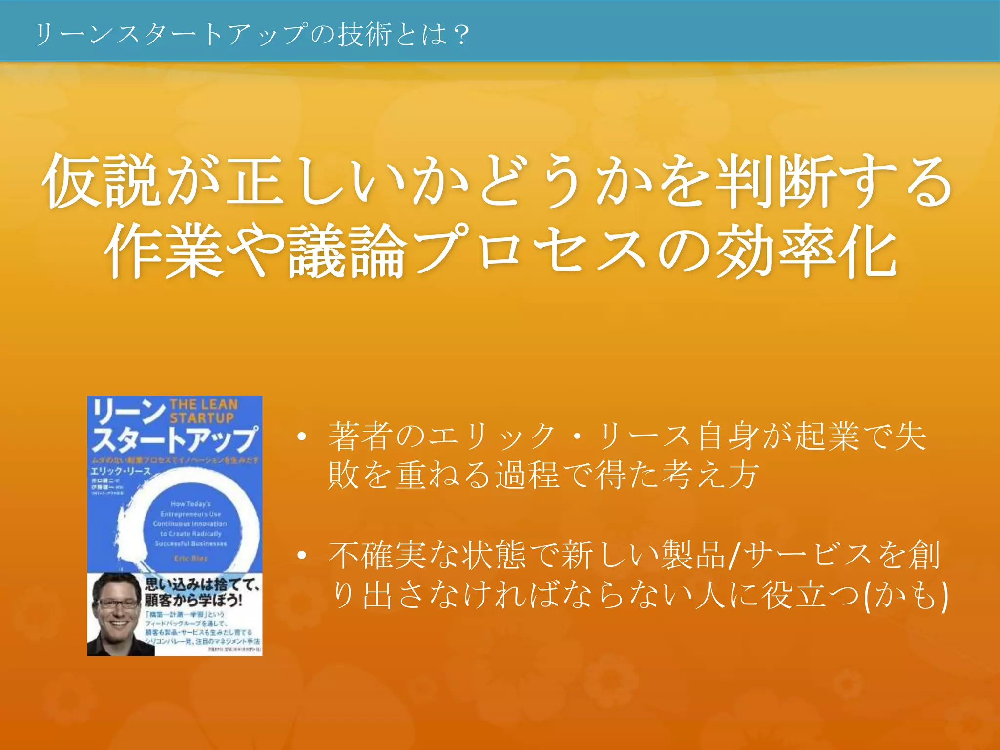 リーンスタートアップの技術とは？




仮説が正しいかどうかを判断する
 作業や議論プロセスの効率化

         • 著者のエリック・リース自身が起業で失
           敗を重ねる過程で得た考え方

         • 不確実な状態で新しい製品/サービスを創
           り出さなければならない人に役立つ(かも)
 