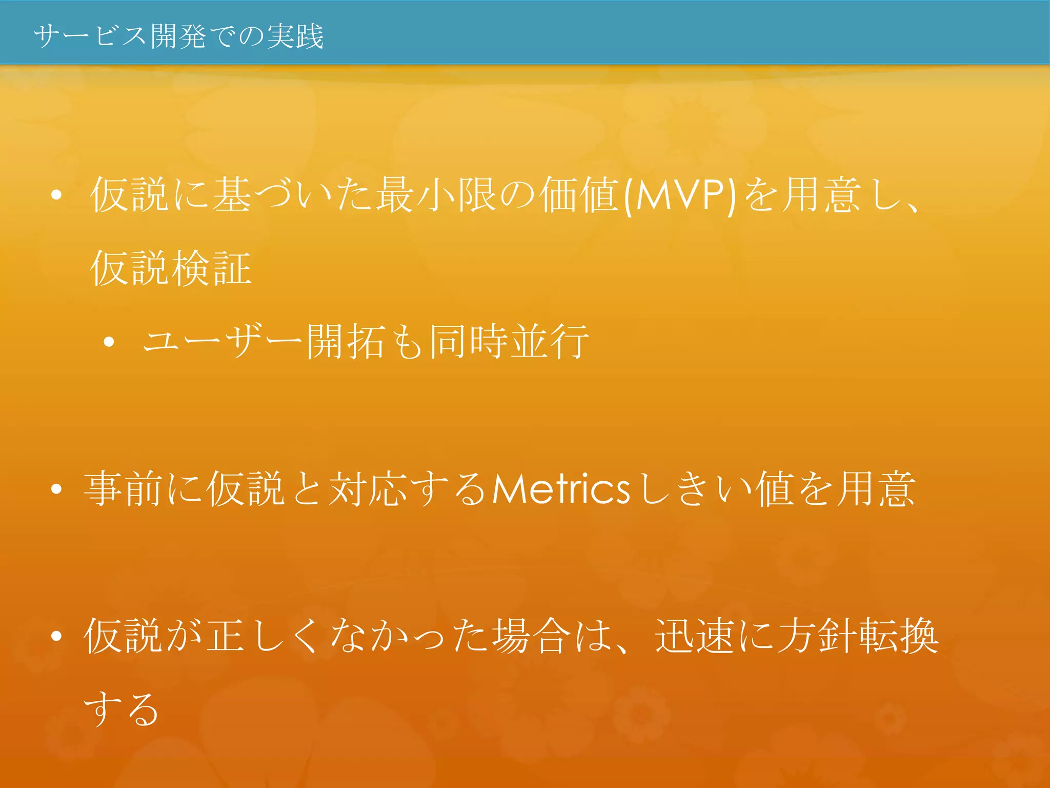 サービス開発での実践




• 仮説に基づいた最小限の価値(MVP)を用意し、
 仮説検証
  • ユーザー開拓も同時並行


• 事前に仮説と対応するMetricsしきい値を用意


• 仮説が正しくなかった場合は、迅速に方針転換
 する
 