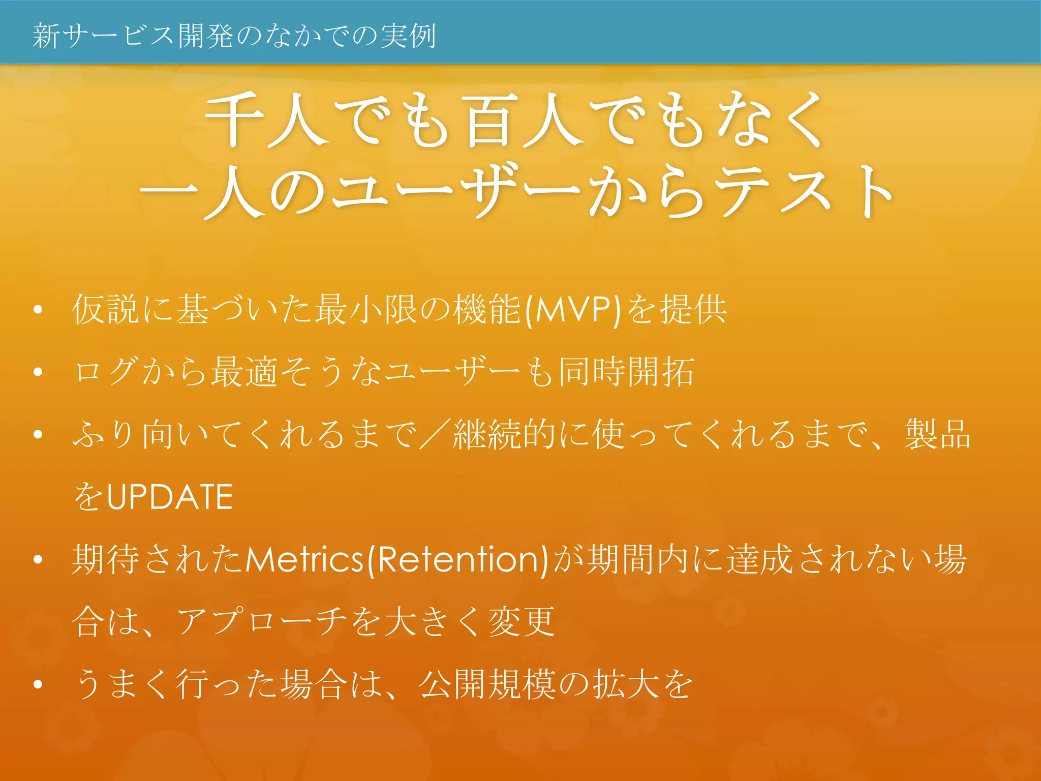 新サービス開発のなかでの実例


     千人でも百人でもなく
    一人のユーザーからテスト
• 仮説に基づいた最小限の機能(MVP)を提供
• ログから最適そうなユーザーも同時開拓
• ふり向いてくれるまで／継続的に使ってくれるまで、製品
 をUPDATE
• 期待されたMetrics(Retention)が期間内に達成されない場
 合は、アプローチを大きく変更
• うまく行った場合は、公開規模の拡大を
 