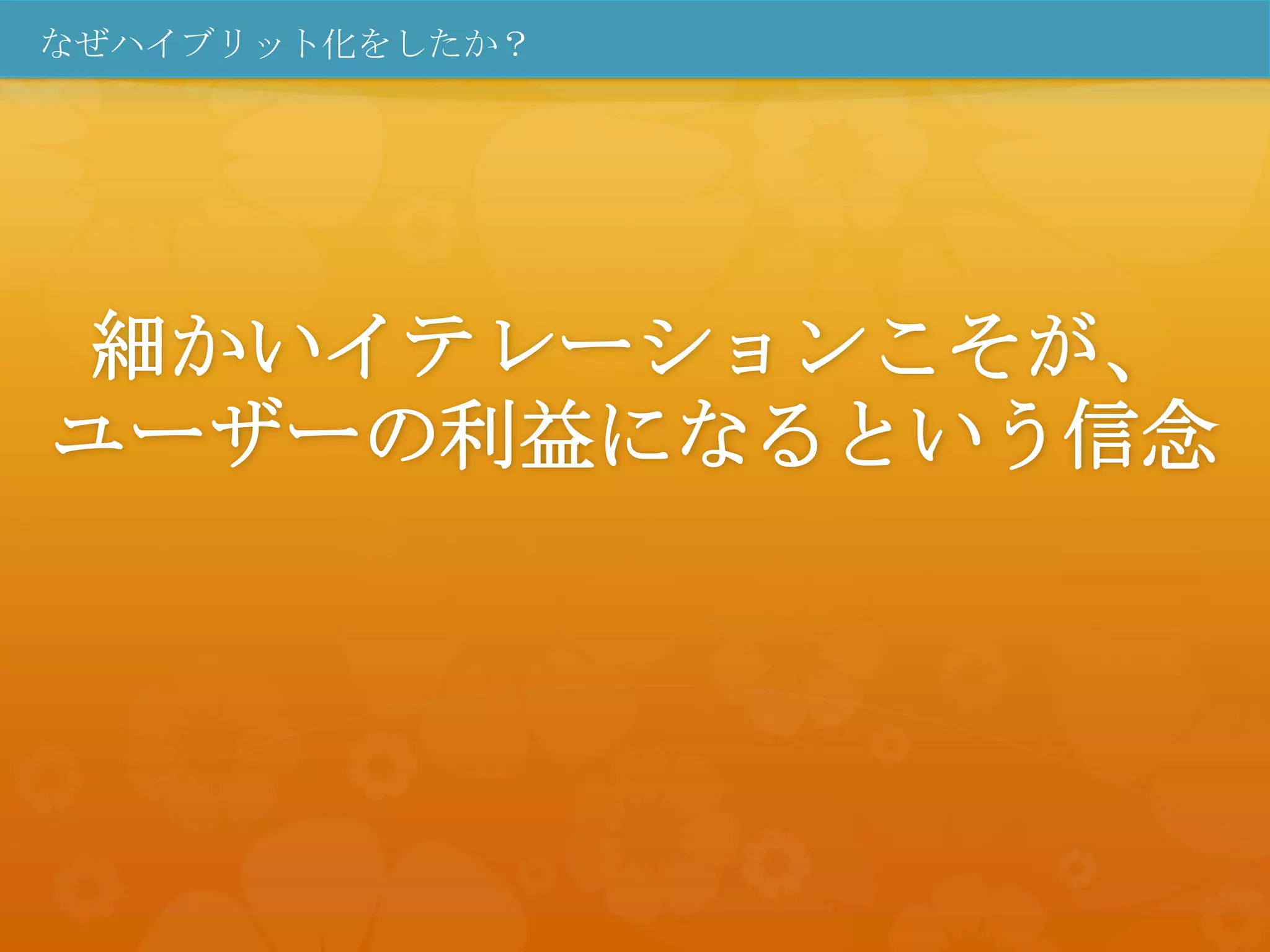 なぜハイブリット化をしたか？




細かいイテレーションこそが、
ユーザーの利益になるという信念
 