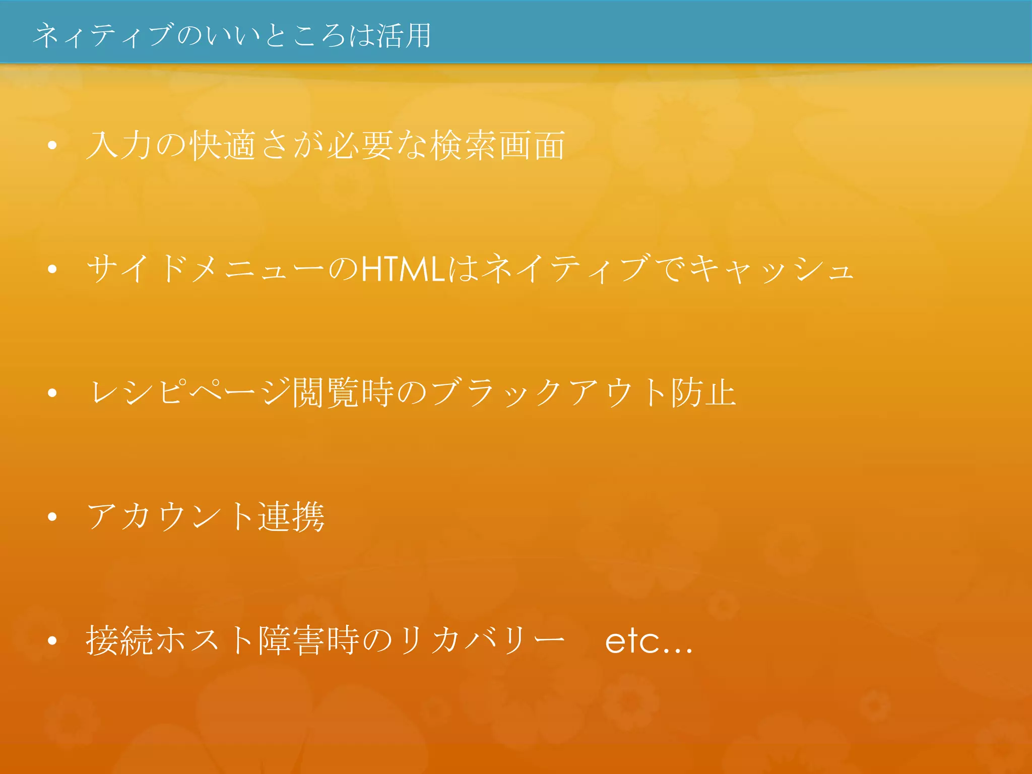 ネィティブのいいところは活用


• 入力の快適さが必要な検索画面


• サイドメニューのHTMLはネイティブでキャッシュ


• レシピページ閲覧時のブラックアウト防止


• アカウント連携


• 接続ホスト障害時のリカバリー   etc…
 
