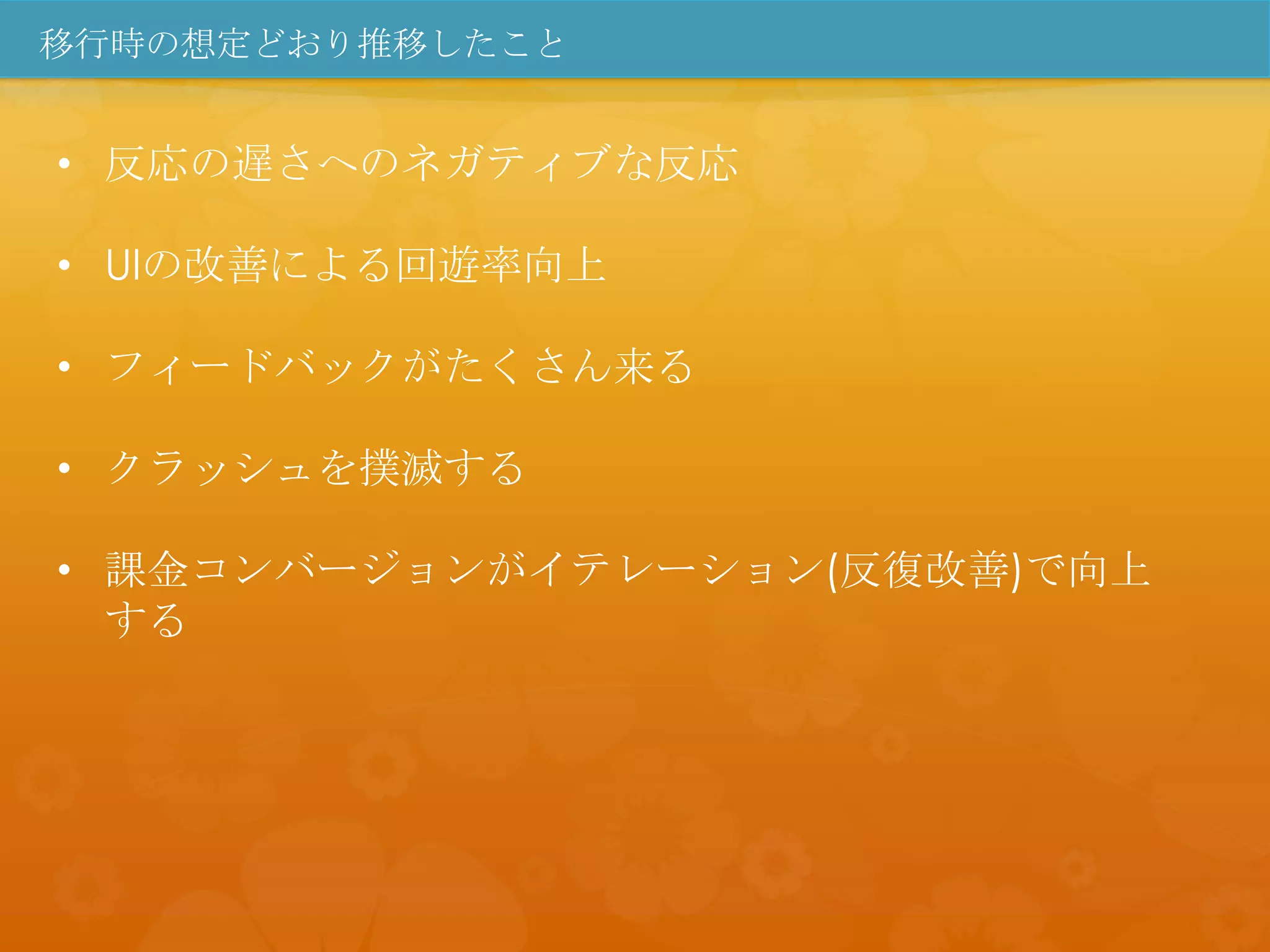 移行時の想定どおり推移したこと


• 反応の遅さへのネガティブな反応

• UIの改善による回遊率向上

• フィードバックがたくさん来る

• クラッシュを撲滅する

• 課金コンバージョンがイテレーション(反復改善)で向上
  する
 