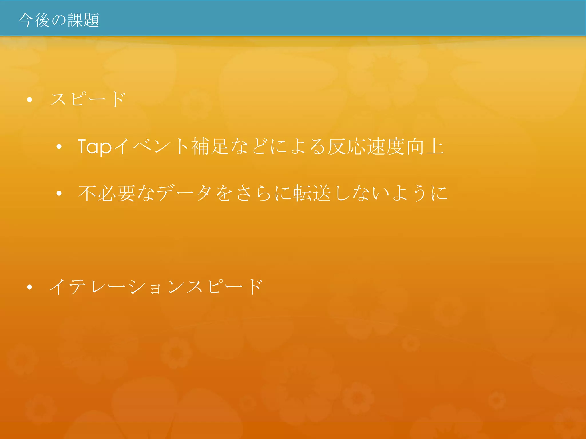 今後の課題



• スピード

  • Tapイベント補足などによる反応速度向上

  • 不必要なデータをさらに転送しないように



• イテレーションスピード
 