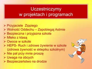 Uczestniczymy
         w projektach i programach

 Przyjaciele Zippiego
 Wolność Oddechu – Zapobiegaj Astmie
 Bezpieczna i przyjazna szkoła
 Mleko z klasą
 Owoce w szkole
 HEPS- Ruch i zdrowe żywienie w szkole
  (zdrowa żywność w sklepiku szkolnym)
 Nie pal przy mnie proszę
 Uwaga na obcych
 Bezpieczeństwo na drodze
 