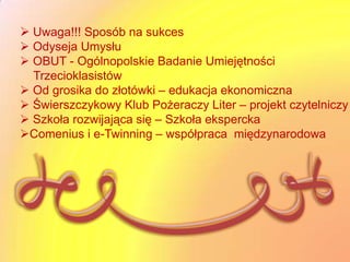  Uwaga!!! Sposób na sukces
 Odyseja Umysłu
 OBUT - Ogólnopolskie Badanie Umiejętności
  Trzecioklasistów
 Od grosika do złotówki – edukacja ekonomiczna
 Świerszczykowy Klub Pożeraczy Liter – projekt czytelniczy
 Szkoła rozwijająca się – Szkoła ekspercka
Comenius i e-Twinning – współpraca międzynarodowa
 