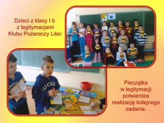 Dzieci z klasy I b
   z legitymacjami
Klubu Pożeraczy Liter.




                               Pieczątka
                             w legitymacji
                              potwierdza
                         realizację kolejnego
                               zadania.
 